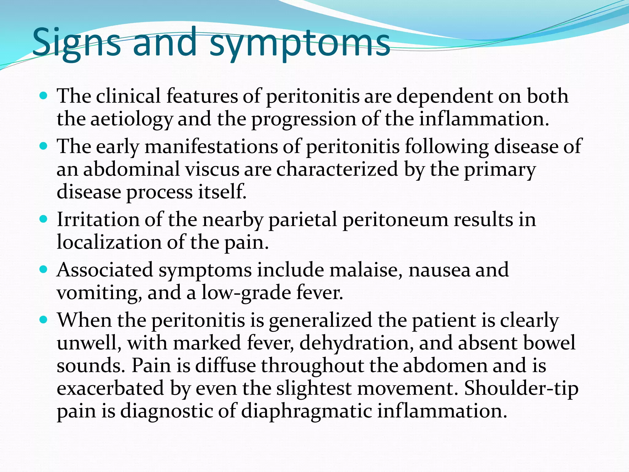 Signs and symptoms
 The clinical features of peritonitis are dependent on both
the aetiology and the progression of the inflammation.
 The early manifestations of peritonitis following disease of
an abdominal viscus are characterized by the primary
disease process itself.
 Irritation of the nearby parietal peritoneum results in
localization of the pain.
 Associated symptoms include malaise, nausea and
vomiting, and a low-grade fever.
 When the peritonitis is generalized the patient is clearly
unwell, with marked fever, dehydration, and absent bowel
sounds. Pain is diffuse throughout the abdomen and is
exacerbated by even the slightest movement. Shoulder-tip
pain is diagnostic of diaphragmatic inflammation.
 