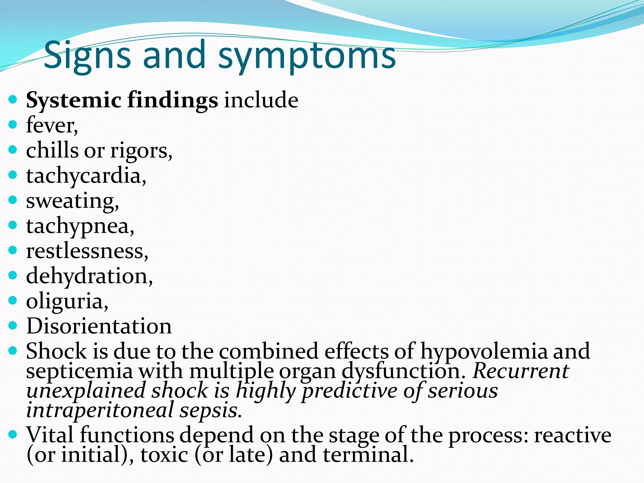 Signs and symptoms
 Systemic findings include
 fever,
 chills or rigors,
 tachycardia,
 sweating,
 tachypnea,
 restlessness,
 dehydration,
 oliguria,
 Disorientation
 Shock is due to the combined effects of hypovolemia and
septicemia with multiple organ dysfunction. Recurrent
unexplained shock is highly predictive of serious
intraperitoneal sepsis.
 Vital functions depend on the stage of the process: reactive
(or initial), toxic (or late) and terminal.
 
