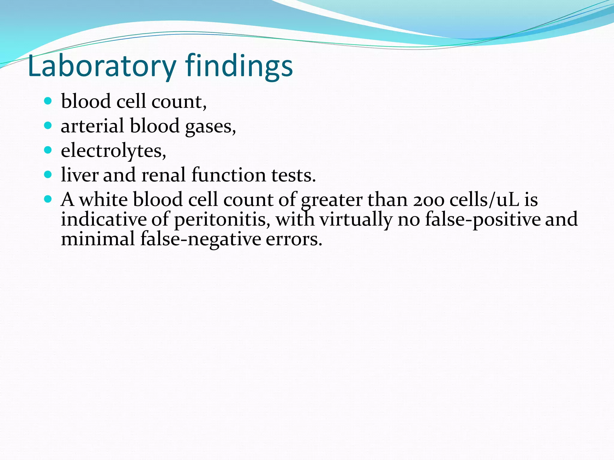 Laboratory findings
 blood cell count,
 arterial blood gases,
 electrolytes,
 liver and renal function tests.
 A white blood cell count of greater than 200 cells/uL is
indicative of peritonitis, with virtually no false-positive and
minimal false-negative errors.
 