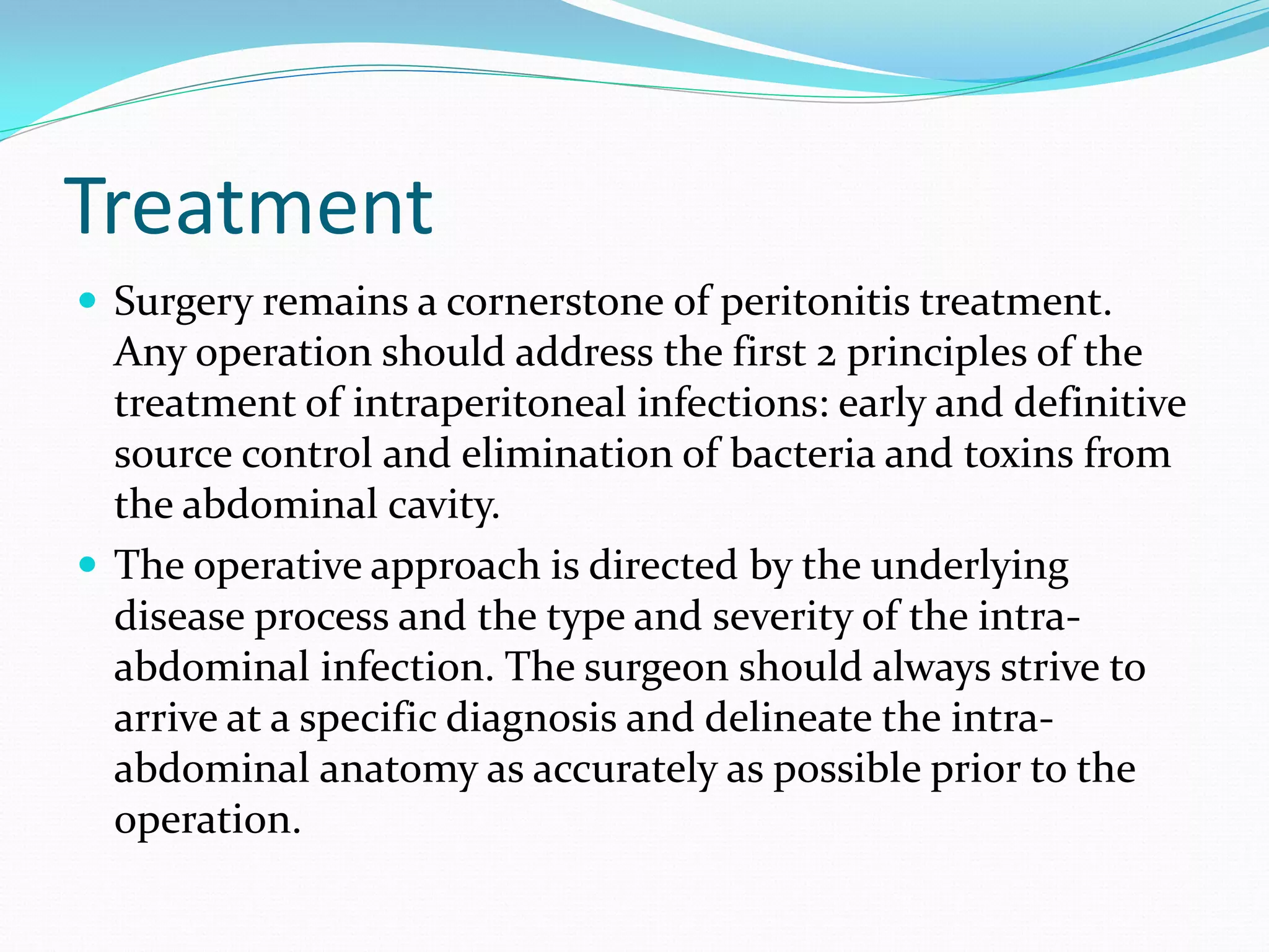 Treatment
 Surgery remains a cornerstone of peritonitis treatment.
Any operation should address the first 2 principles of the
treatment of intraperitoneal infections: early and definitive
source control and elimination of bacteria and toxins from
the abdominal cavity.
 The operative approach is directed by the underlying
disease process and the type and severity of the intra-
abdominal infection. The surgeon should always strive to
arrive at a specific diagnosis and delineate the intra-
abdominal anatomy as accurately as possible prior to the
operation.
 