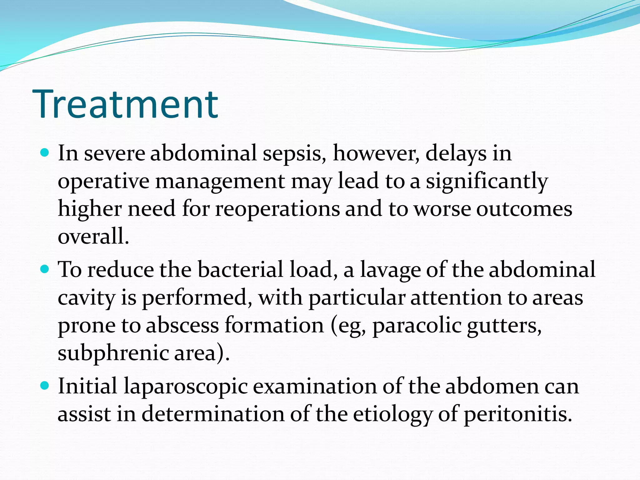 Treatment
 In severe abdominal sepsis, however, delays in
operative management may lead to a significantly
higher need for reoperations and to worse outcomes
overall.
 To reduce the bacterial load, a lavage of the abdominal
cavity is performed, with particular attention to areas
prone to abscess formation (eg, paracolic gutters,
subphrenic area).
 Initial laparoscopic examination of the abdomen can
assist in determination of the etiology of peritonitis.
 