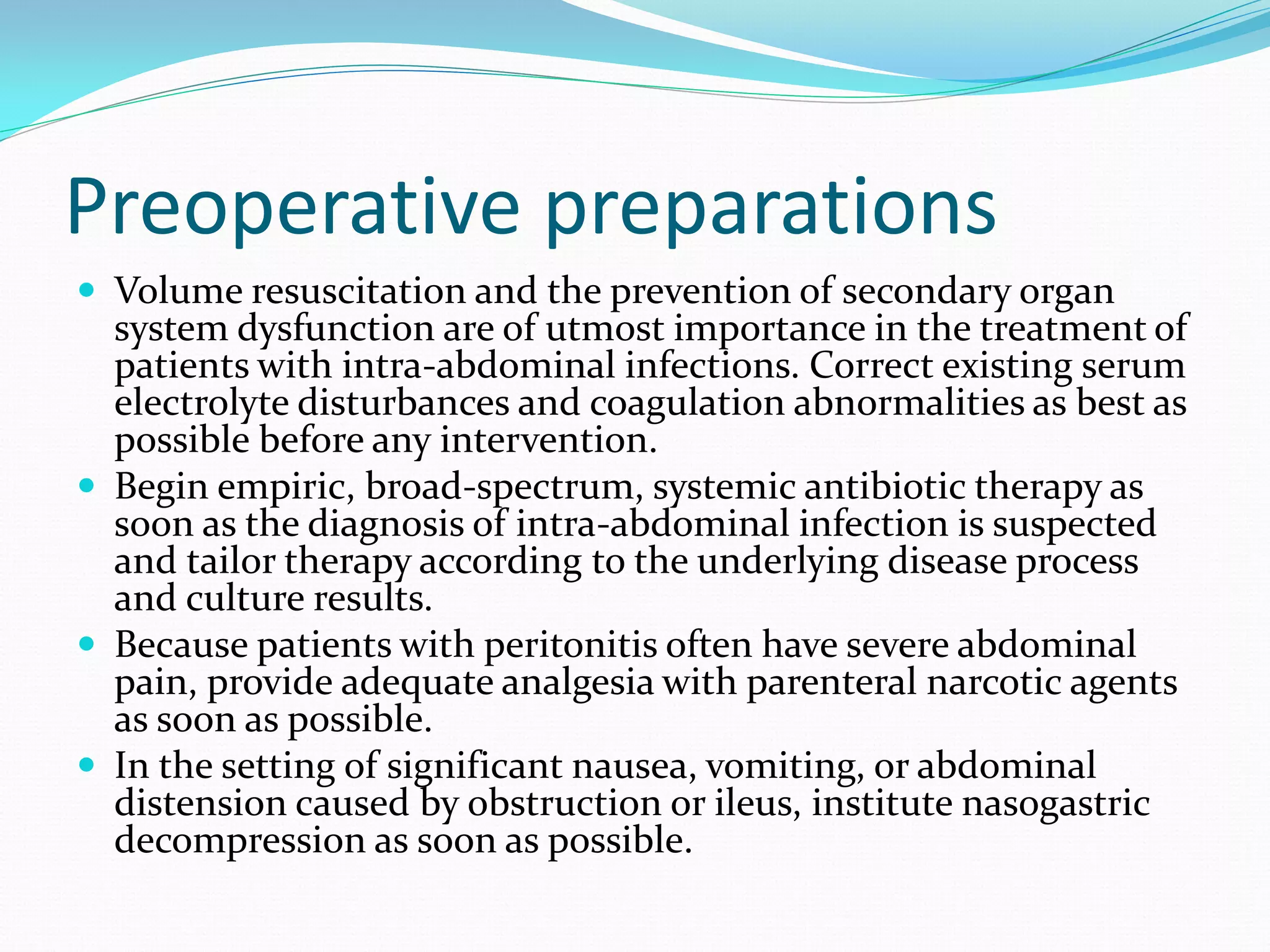 Preoperative preparations
 Volume resuscitation and the prevention of secondary organ
system dysfunction are of utmost importance in the treatment of
patients with intra-abdominal infections. Correct existing serum
electrolyte disturbances and coagulation abnormalities as best as
possible before any intervention.
 Begin empiric, broad-spectrum, systemic antibiotic therapy as
soon as the diagnosis of intra-abdominal infection is suspected
and tailor therapy according to the underlying disease process
and culture results.
 Because patients with peritonitis often have severe abdominal
pain, provide adequate analgesia with parenteral narcotic agents
as soon as possible.
 In the setting of significant nausea, vomiting, or abdominal
distension caused by obstruction or ileus, institute nasogastric
decompression as soon as possible.
 