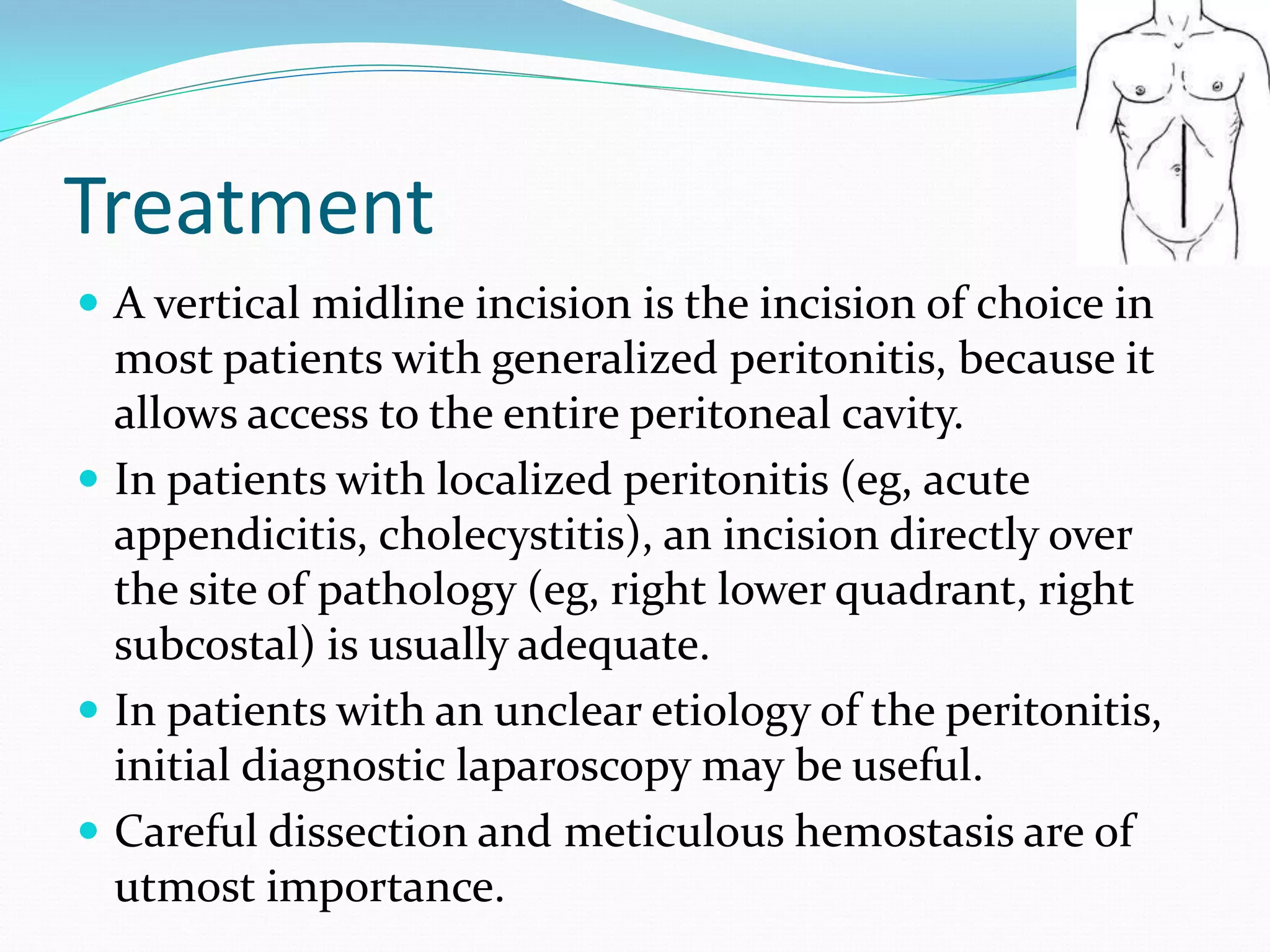 Treatment
 A vertical midline incision is the incision of choice in
most patients with generalized peritonitis, because it
allows access to the entire peritoneal cavity.
 In patients with localized peritonitis (eg, acute
appendicitis, cholecystitis), an incision directly over
the site of pathology (eg, right lower quadrant, right
subcostal) is usually adequate.
 In patients with an unclear etiology of the peritonitis,
initial diagnostic laparoscopy may be useful.
 Careful dissection and meticulous hemostasis are of
utmost importance.
 