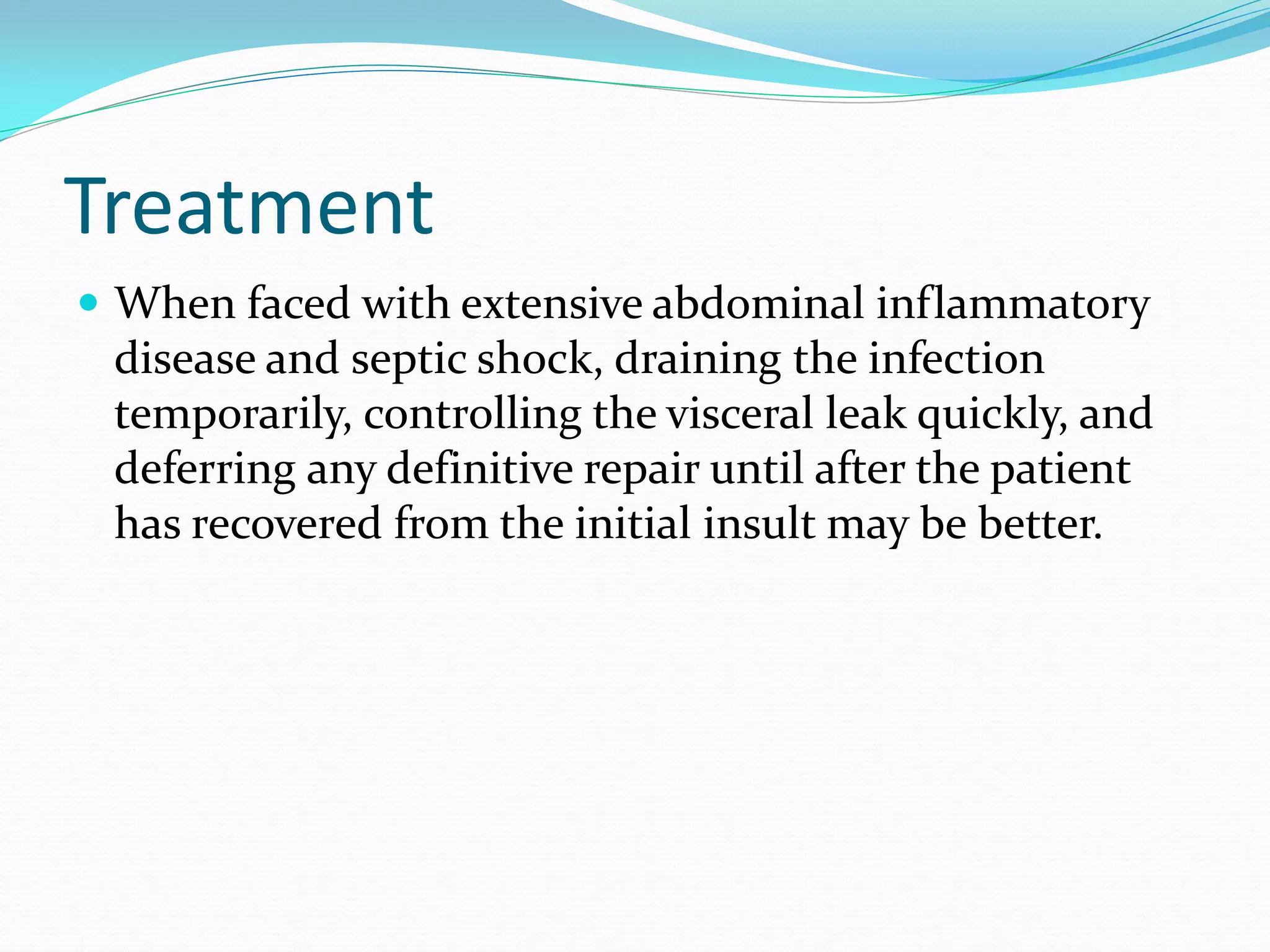 Treatment
 When faced with extensive abdominal inflammatory
disease and septic shock, draining the infection
temporarily, controlling the visceral leak quickly, and
deferring any definitive repair until after the patient
has recovered from the initial insult may be better.
 
