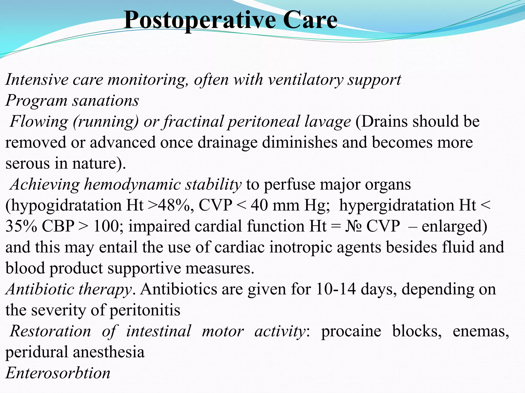 Intensive care monitoring, often with ventilatory support
Program sanations
Flowing (running) or fractinal peritoneal lavage (Drains should be
removed or advanced once drainage diminishes and becomes more
serous in nature).
Achieving hemodynamic stability to perfuse major organs
(hypogidratation Ht >48%, CVP < 40 mm Hg; hypergidratation Ht <
35% CBP > 100; impaired cardial function Ht = № CVP – enlarged)
and this may entail the use of cardiac inotropic agents besides fluid and
blood product supportive measures.
Antibiotic therapy. Antibiotics are given for 10-14 days, depending on
the severity of peritonitis
Restoration of intestinal motor activity: procaine blocks, enemas,
peridural anesthesia
Enterosorbtion
Postoperative Care
 