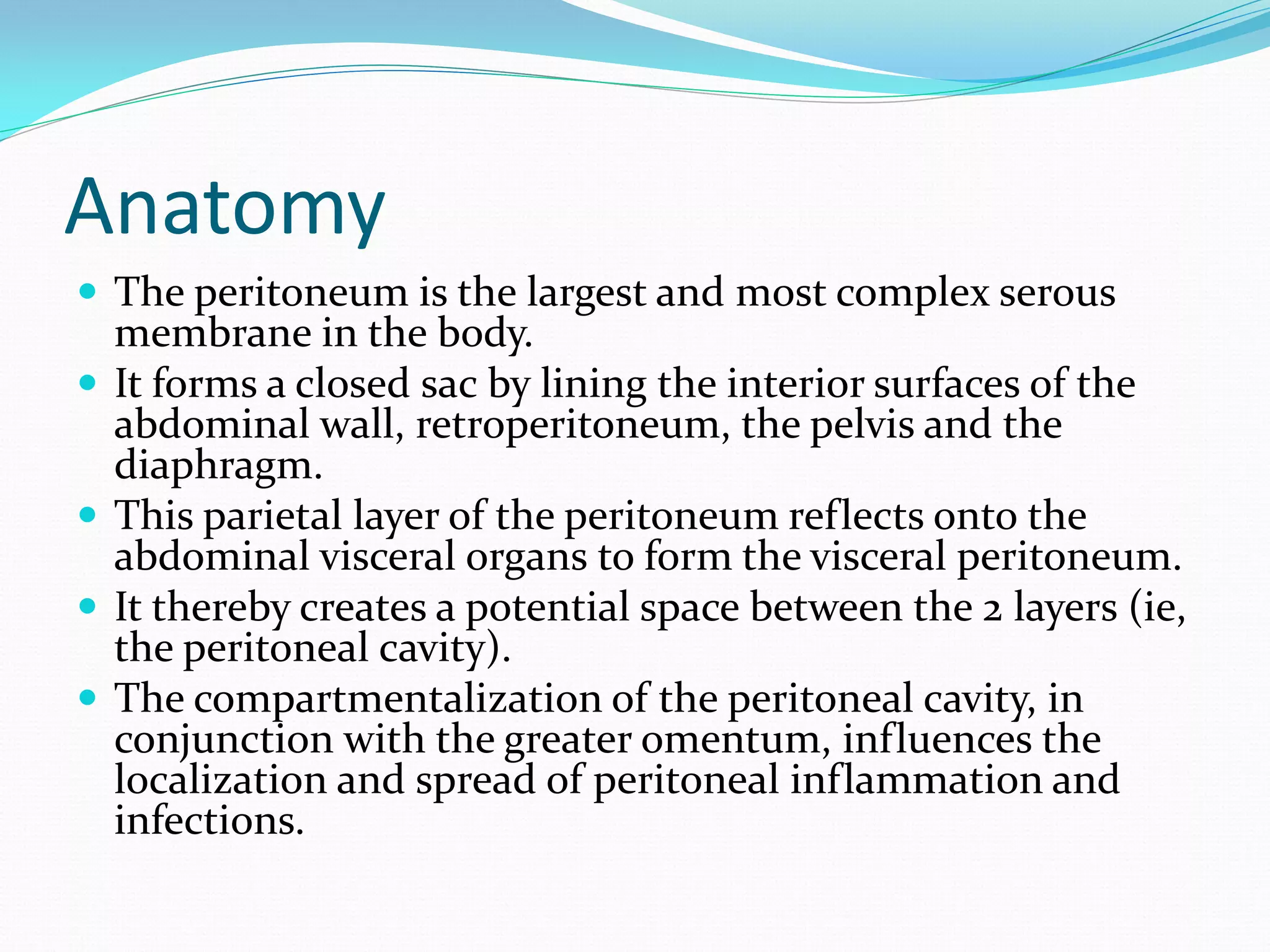 Anatomy
 The peritoneum is the largest and most complex serous
membrane in the body.
 It forms a closed sac by lining the interior surfaces of the
abdominal wall, retroperitoneum, the pelvis and the
diaphragm.
 This parietal layer of the peritoneum reflects onto the
abdominal visceral organs to form the visceral peritoneum.
 It thereby creates a potential space between the 2 layers (ie,
the peritoneal cavity).
 The compartmentalization of the peritoneal cavity, in
conjunction with the greater omentum, influences the
localization and spread of peritoneal inflammation and
infections.
 