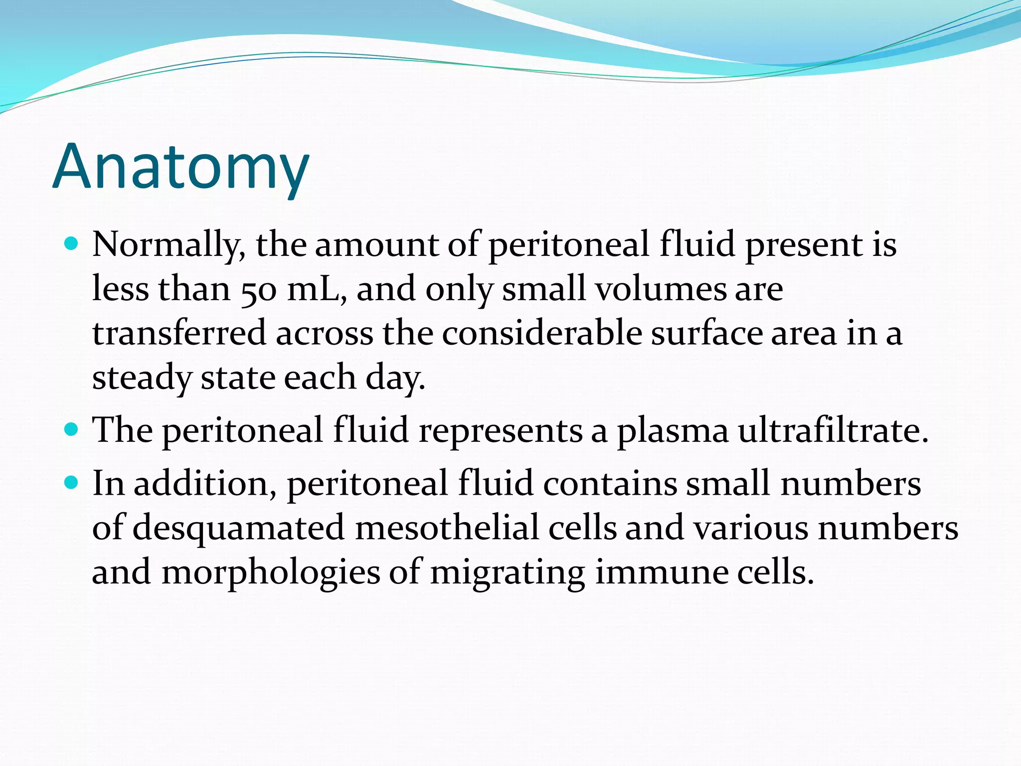 Anatomy
 Normally, the amount of peritoneal fluid present is
less than 50 mL, and only small volumes are
transferred across the considerable surface area in a
steady state each day.
 The peritoneal fluid represents a plasma ultrafiltrate.
 In addition, peritoneal fluid contains small numbers
of desquamated mesothelial cells and various numbers
and morphologies of migrating immune cells.
 