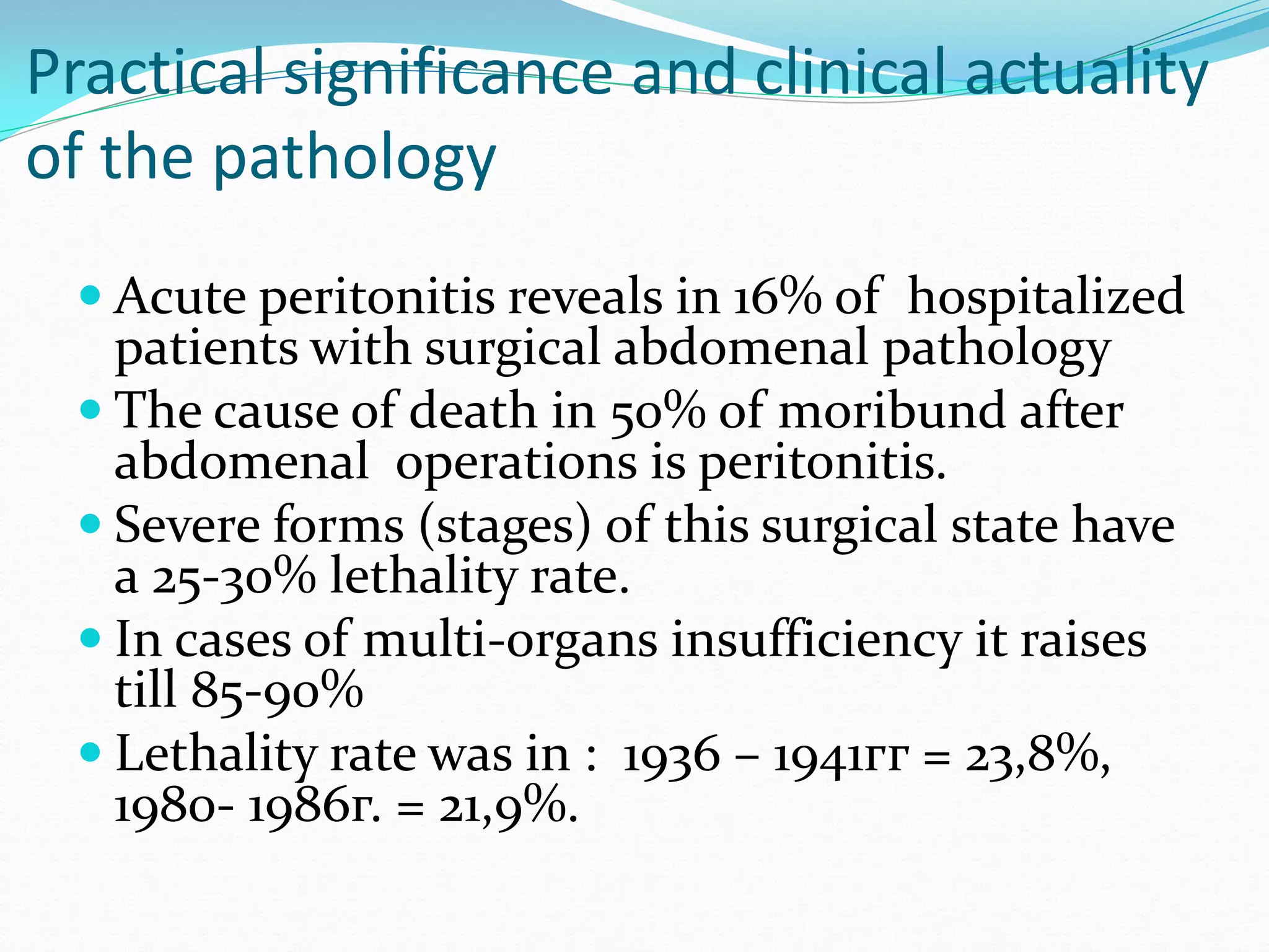 Practical significance and clinical actuality
of the pathology
 Acute peritonitis reveals in 16% of hospitalized
patients with surgical abdomenal pathology
 The cause of death in 50% of moribund after
abdomenal operations is peritonitis.
 Severe forms (stages) of this surgical state have
a 25-30% lethality rate.
 In cases of multi-organs insufficiency it raises
till 85-90%
 Lethality rate was in : 1936 – 1941гг = 23,8%,
1980- 1986г. = 21,9%.
 