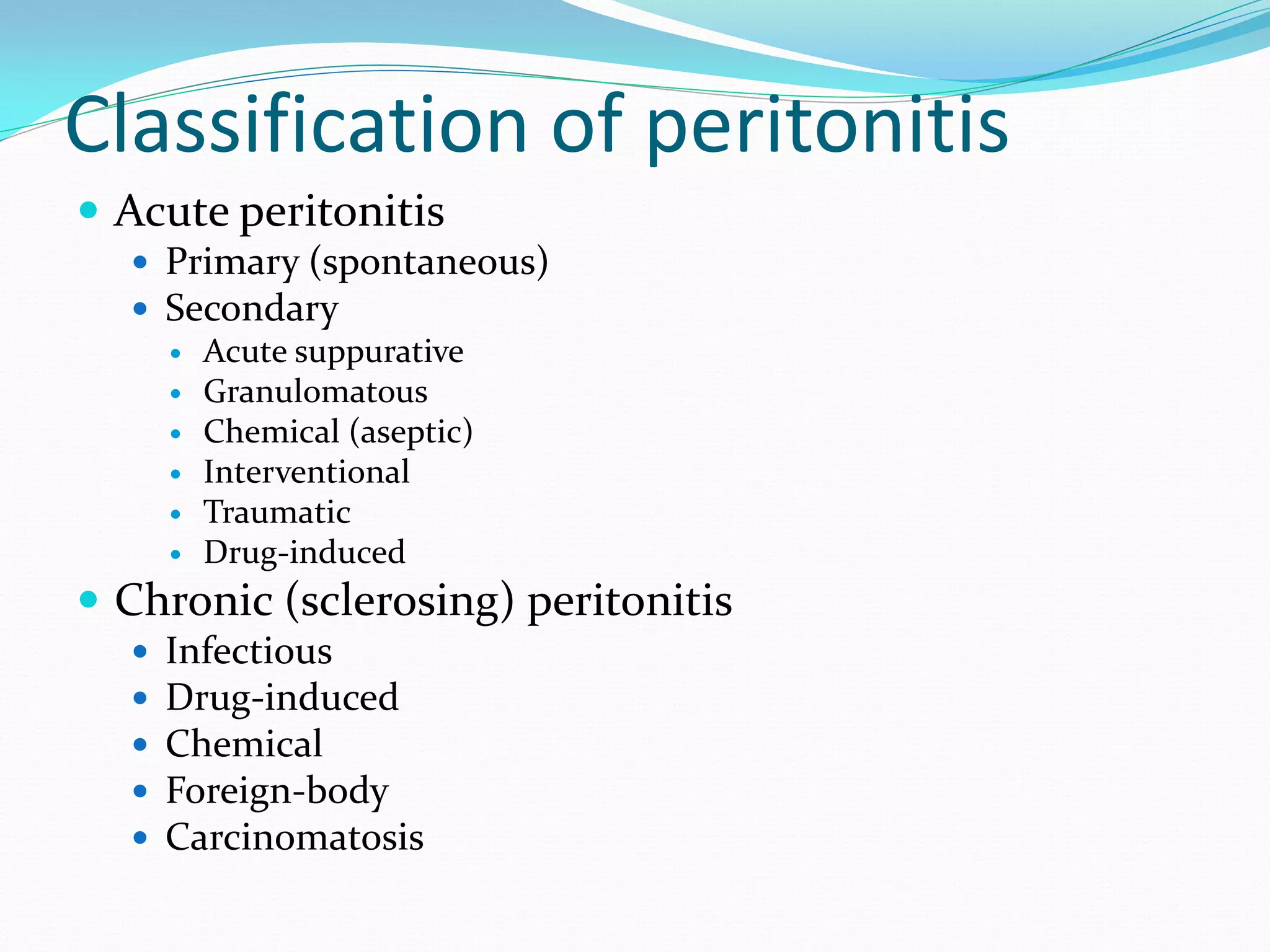 Classification of peritonitis
 Acute peritonitis
 Primary (spontaneous)
 Secondary
 Acute suppurative
 Granulomatous
 Chemical (aseptic)
 Interventional
 Traumatic
 Drug-induced
 Chronic (sclerosing) peritonitis
 Infectious
 Drug-induced
 Chemical
 Foreign-body
 Carcinomatosis
 