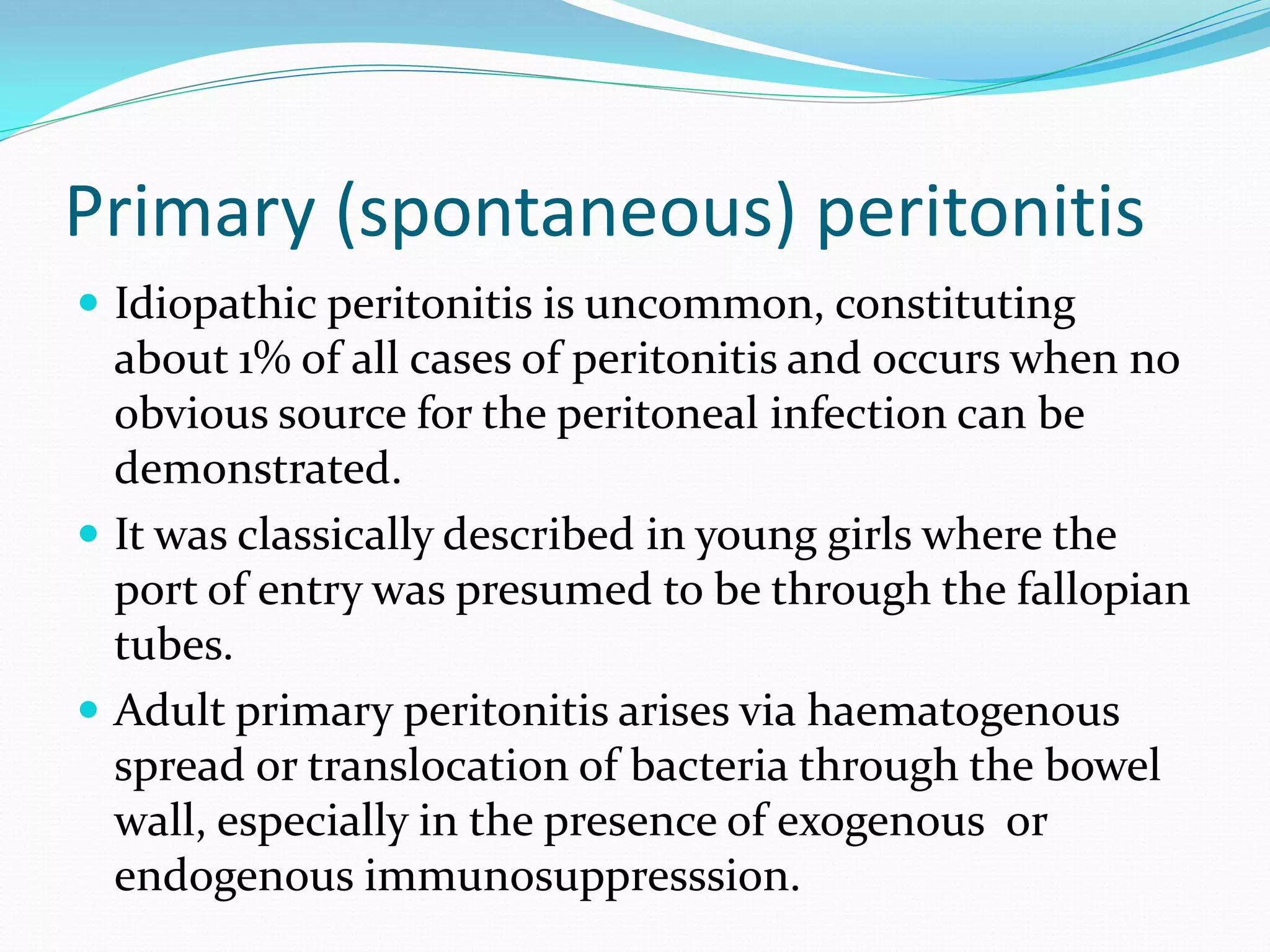 Primary (spontaneous) peritonitis
 Idiopathic peritonitis is uncommon, constituting
about 1% of all cases of peritonitis and occurs when no
obvious source for the peritoneal infection can be
demonstrated.
 It was classically described in young girls where the
port of entry was presumed to be through the fallopian
tubes.
 Adult primary peritonitis arises via haematogenous
spread or translocation of bacteria through the bowel
wall, especially in the presence of exogenous or
endogenous immunosuppresssion.
 