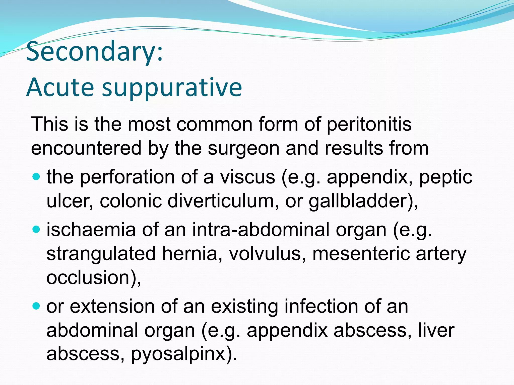 Secondary:
Acute suppurative
This is the most common form of peritonitis
encountered by the surgeon and results from
 the perforation of a viscus (e.g. appendix, peptic
ulcer, colonic diverticulum, or gallbladder),
 ischaemia of an intra-abdominal organ (e.g.
strangulated hernia, volvulus, mesenteric artery
occlusion),
 or extension of an existing infection of an
abdominal organ (e.g. appendix abscess, liver
abscess, pyosalpinx).
 