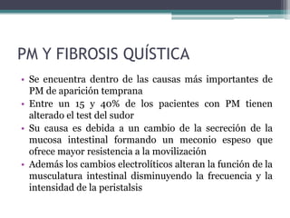 PM Y FIBROSIS QUÍSTICA
• Se encuentra dentro de las causas más importantes de
  PM de aparición temprana
• Entre un 15 y 40% de los pacientes con PM tienen
  alterado el test del sudor
• Su causa es debida a un cambio de la secreción de la
  mucosa intestinal formando un meconio espeso que
  ofrece mayor resistencia a la movilización
• Además los cambios electrolíticos alteran la función de la
  musculatura intestinal disminuyendo la frecuencia y la
  intensidad de la peristalsis
 