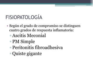 FISIOPATOLOGÍA
• Según el grado de compromiso se distinguen
  cuatro grados de respuesta inflamatoria:
 ▫ Ascitis Meconial
 ▫ PM Simple
 ▫ Peritonitis fibroadhesiva
 ▫ Quiste gigante
 