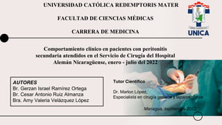 UNIVERSIDAD CATÓLICA REDEMPTORIS MATER
FACULTAD DE CIENCIAS MÉDICAS
CARRERA DE MEDICINA
AUTORES
Br. Gerzan Israel Ramírez Ortega
Br. Cesar Antonio Ruiz Almanza
Bra. Amy Valeria Velázquez López
Comportamiento clínico en pacientes con peritonitis
secundaria atendidos en el Servicio de Cirugía del Hospital
Alemán Nicaragüense, enero - julio del 2022
Managua, septiembre 2022
Tutor Científico
Dr. Marlon López,
Especialista en cirugía general y laparoscópica
 