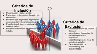 ● Pacientes con 15 años a más.
● Pacientes con diagnóstico de peritonitis
secundaria.
● Pacientes con diagnóstico de peritonitis
secundaria con intervención quirúrgica.
● Expedientes clínicos completos y bien
documentados.
● Pacientes intervenidos en el tiempo del
estudio.
Criterios de
Inclusión
● pacientes menores de 15 años
de edad.
● pacientes con diagnóstico de
peritonitis primaria e
idiopáticas.
● pacientes ingresados fuera del
periodo de estudio.
● Expedientes clínicos
incompletos y mal
documentados.
Criterios de
Exclusión
 