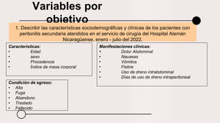 Variables por
objetivo
1. Describir las características sociodemográficas y clínicas de los pacientes con
peritonitis secundaria atendidos en el servicio de cirugía del Hospital Alemán
Nicaragüense, enero - julio del 2022.
Características:
• Edad
• sexo
• Procedencia
• Índice de masa corporal
Manifestaciones clínicas:
• Dolor Abdominal
• Nauseas
• Vómitos
• Fiebre
• Uso de dreno intrabdominal
• Días de uso de dreno intraperitoneal
Condición de egreso:
• Alta
• Fuga
• Abandono
• Traslado
• Fallecido
 