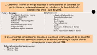 2. Determinar factores de riesgo asociados a complicaciones en pacientes con
peritonitis secundaria atendidos en el servicio de cirugía, hospital alemán
nicaragüense enero - julio del 2022.
Complicaciones:
• Infección del sitio quirúrgico
• Colección Intraabdominal
• Sepsis
• Shock Séptico
• Fallo multiorgánico
• Muerte
• Obstrucción del Sistema de drenaje
• Fistulas
• Hernia incisiones en el sitio de drenaje
3. Determinar las complicaciones asociado a la estancia intrahospitalaria de los pacientes
con peritonitis secundaria atendidos en el servicio de cirugía, hospital alemán
nicaragüense enero- julio del 2022.
Estancia Intrahospitalaria prolongando:
• Menor a 5 días
• Mayor a 5 días
Factores de riesgo:
• Penetración abdominal o trauma
• Ruptura del apéndice
• Úlcera péptica
• Enfermedad inflamatoria pélvica
• Colecistitis
• Perforación de víscera hueca
• Cirugía reciente
• Hernias de la pared abdominal
 