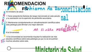 RECOMENDACION
ES
Al ministerio de salud:
1.Tener presente los factores de riesgo mencionado en este estudio
y su asociación con la aparición de peritonitis secundaria.
2. Mantenerse constantemente en retroalimentación científica sobre
esta patología para Brindar una mejor atención
A la Universidad:
1.A la Universidad se recomienda impulsar la realización de más
estudios científicos sobre esta patología ya que no se encuentran
muchos estudios sobre este.
 
