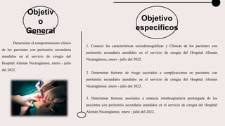 Objetivo
especificos
Determinar el comportamiento clínico
de los pacientes con peritonitis secundaria
atendidos en el servicio de cirugía del
Hospital Alemán Nicaragüense, enero - julio
del 2022.
1. Conocer las características sociodemográficas y Clínicas de los pacientes con
peritonitis secundaria atendidos en el servicio de cirugía del Hospital Alemán
Nicaragüense, enero - julio del 2022.
2. Determinar factores de riesgo asociados a complicaciones en pacientes con
peritonitis secundaria atendidos en el servicio de cirugía del Hospital Alemán
Nicaragüense, enero - julio del 2022.
3. Determinar factores asociados a estancia intrahospitalaria prolongada de los
pacientes con peritonitis secundaria atendidos en el servicio de cirugía del Hospital
Alemán Nicaragüense, enero - julio del 2022.
Objetiv
o
General
 