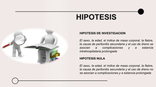 HIPOTESIS
HIPOTESIS DE INVESTIGACION
El sexo, la edad, el índice de masa corporal, la fiebre,
la causa de peritonitis secundaria y el uso de dreno se
asocian a complicaciones y a estancia
intrahospitalaria prolongada
HIPOTESIS NULA
El sexo, la edad, el índice de masa corporal, la fiebre,
la causa de peritonitis secundaria y el uso de dreno no
se asocian a complicaciones y a estancia prolongada
 