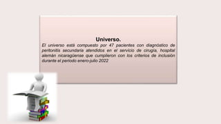 Universo.
El universo está compuesto por 47 pacientes con diagnóstico de
peritonitis secundaria atendidos en el servicio de cirugía, hospital
alemán nicaragüense que cumplieron con los criterios de inclusión
durante el periodo enero-julio 2022
 
