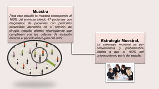 Muestra
Para este estudio la muestra corresponde al
100% del universo siendo 47 pacientes con
diagnóstico de pacientes con peritonitis
secundaria atendidos en el servicio de
cirugía, hospital alemán nicaragüense que
cumplieron con los criterios de inclusión
durante el periodo enero-julio del 2022
Estrategia Muestral.
La estrategia muestral es por
conveniencia y probabilística
debido a que el 100% del
universo formo parte del estudio.
 