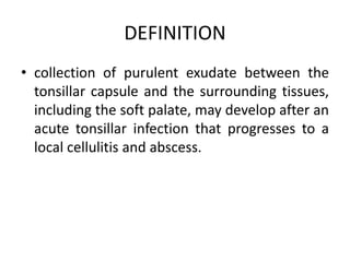DEFINITION
• collection of purulent exudate between the
tonsillar capsule and the surrounding tissues,
including the soft palate, may develop after an
acute tonsillar infection that progresses to a
local cellulitis and abscess.