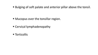  Bulging of soft palate and anterior pillar above the tonsil.
 Mucopus over the tonsillar region.
 Cervical lymphadenopathy
 Torticollis
 