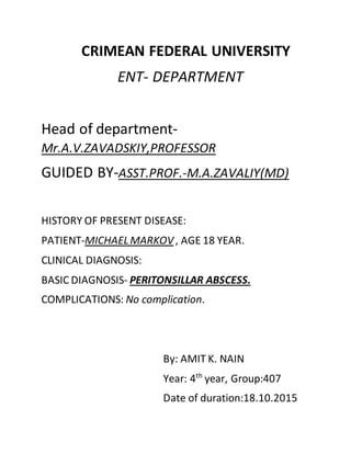 CRIMEAN FEDERAL UNIVERSITY
ENT- DEPARTMENT
Head of department-
Mr.A.V.ZAVADSKIY,PROFESSOR
GUIDED BY-ASST.PROF.-M.A.ZAVALIY(MD)
HISTORY OF PRESENT DISEASE:
PATIENT-MICHAELMARKOV, AGE 18 YEAR.
CLINICAL DIAGNOSIS:
BASIC DIAGNOSIS- PERITONSILLAR ABSCESS.
COMPLICATIONS: No complication.
By: AMIT K. NAIN
Year: 4th
year, Group:407
Date of duration:18.10.2015
 