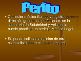 Cualquier médico titulado y registrado en dirección general de profesiones, en la secretaria de Salubridad y Asistencia puede practicar un peritaje Médico Legal. Se puede solicitar la opinión de otro especialista sobre el punto o materia. Perito 