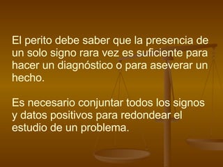 El perito debe saber que la presencia de un solo signo rara vez es suficiente para hacer un diagnóstico o para aseverar un hecho. Es necesario conjuntar todos los signos y datos positivos para redondear el estudio de un problema. 