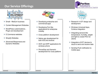 8 PERITOS© Peritos Solutions
Our Service Offerings
 Small – Medium business
 Content Management Websites
 WordPress customizations ,
Plugin and development
 E Commerce websites
 Shopify Websites
 Advanced Responsive and
Dynamic Websites
 Developing enterprise and
commercial apps
 Developing Fiori like
applications for enterprise
mobility
 Cross platform development
 Native app development for
both IOS and Android
 WCF and WPF applications for
windows phone
 PhoneGap and Xamarin
development for cross platform
 Research in IOT design and
development
 Windows Universal Apps,
Cortana integration
 Integrating sensors like
temperature, humidity, weight
and light to create POC for
clients
 Integration of IOT devices to
cloud to send and receive data
 Sending Push notification to
mobile apps
 