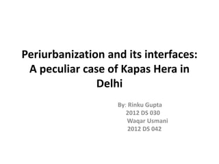 Periurbanization and its interfaces:
A peculiar case of Kapas Hera in
Delhi
By: Rinku Gupta
2012 DS 030
Waqar Usmani
2012 DS 042
 