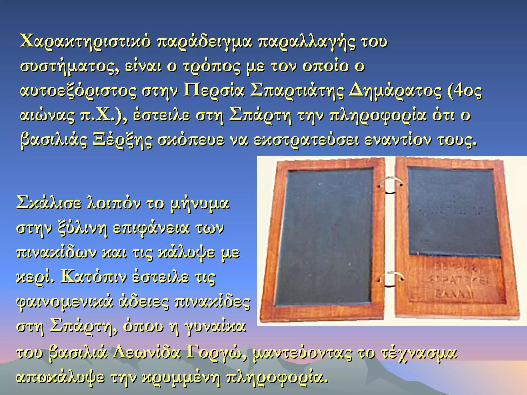 17/06/1817/06/18
Χαρακτηριστικό παράδειγμα παραλλαγής τουΧαρακτηριστικό παράδειγμα παραλλαγής του
συστήματος, είναι ο τρόπος με τον οποίο οσυστήματος, είναι ο τρόπος με τον οποίο ο
αυτοεξόριστος στην Περσία Σπαρτιάτης Δημάρατος (4οςαυτοεξόριστος στην Περσία Σπαρτιάτης Δημάρατος (4ος
αιώνας π.Χ.), έστειλε στη Σπάρτη την πληροφορία ότι οαιώνας π.Χ.), έστειλε στη Σπάρτη την πληροφορία ότι ο
βασιλιάς Ξέρξης σκόπευε να εκστρατεύσει εναντίον τους.βασιλιάς Ξέρξης σκόπευε να εκστρατεύσει εναντίον τους.
Σκάλισε λοιπόν το μήνυμαΣκάλισε λοιπόν το μήνυμα
στην ξύλινη επιφάνεια τωνστην ξύλινη επιφάνεια των
πινακίδων και τις κάλυψε μεπινακίδων και τις κάλυψε με
κερί. Κατόπιν έστειλε τιςκερί. Κατόπιν έστειλε τις
φαινομενικά άδειες πινακίδεςφαινομενικά άδειες πινακίδες
στη Σπάρτη, όπου η γυναίκαστη Σπάρτη, όπου η γυναίκα
του βασιλιά Λεωνίδα Γοργώ, μαντεύοντας το τέχνασματου βασιλιά Λεωνίδα Γοργώ, μαντεύοντας το τέχνασμα
αποκάλυψε την κρυμμένη πληροφορία.αποκάλυψε την κρυμμένη πληροφορία.
 