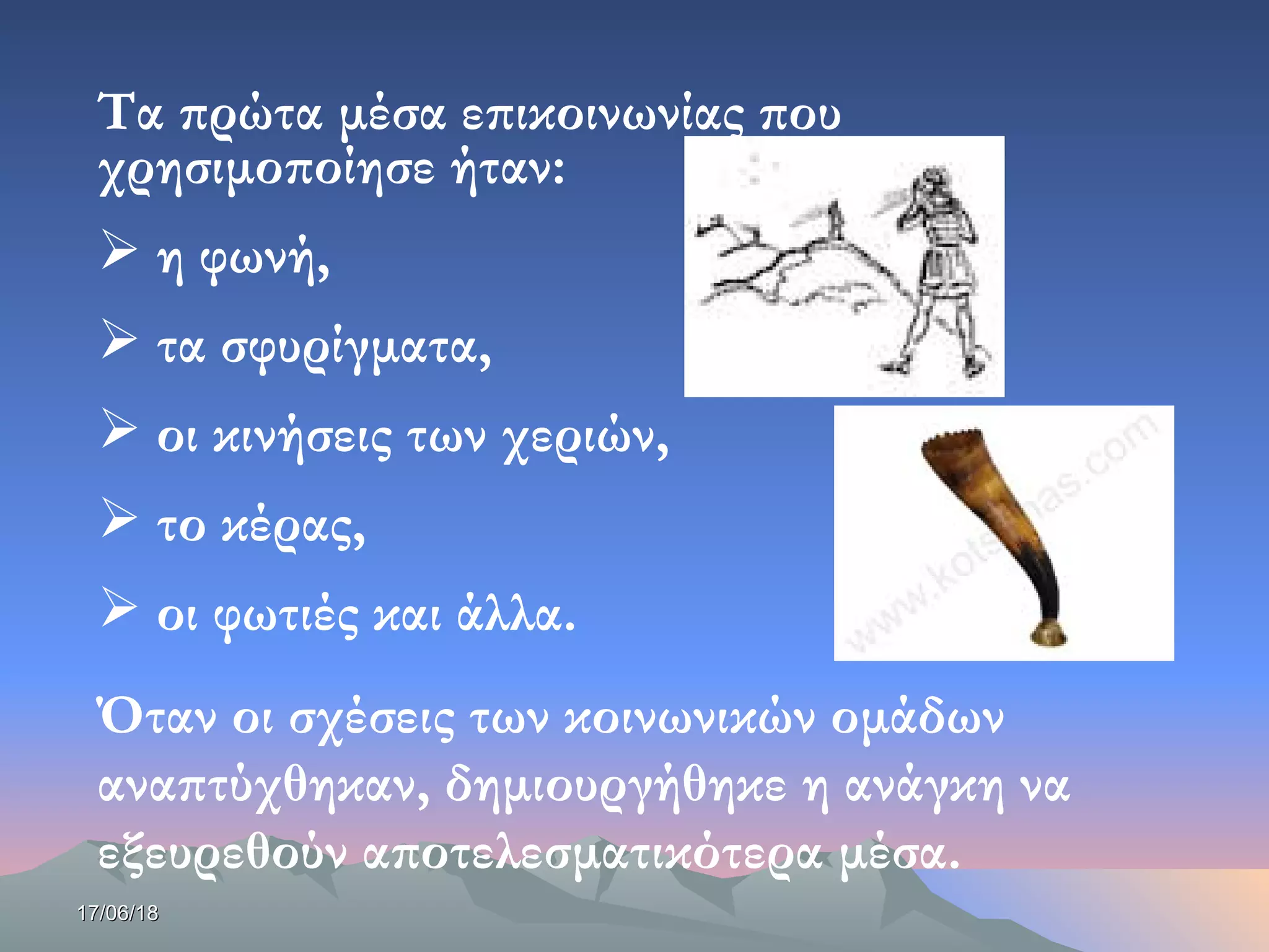 17/06/1817/06/18
Τα πρώτα μέσα επικοινωνίας που
χρησιμοποίησε ήταν:
 η φωνή,
 τα σφυρίγματα,
 οι κινήσεις των χεριών,
 το κέρας,
 οι φωτιές και άλλα.
Όταν οι σχέσεις των κοινωνικών ομάδων
αναπτύχθηκαν, δημιουργήθηκε η ανάγκη να
εξευρεθούν αποτελεσματικότερα μέσα.
 