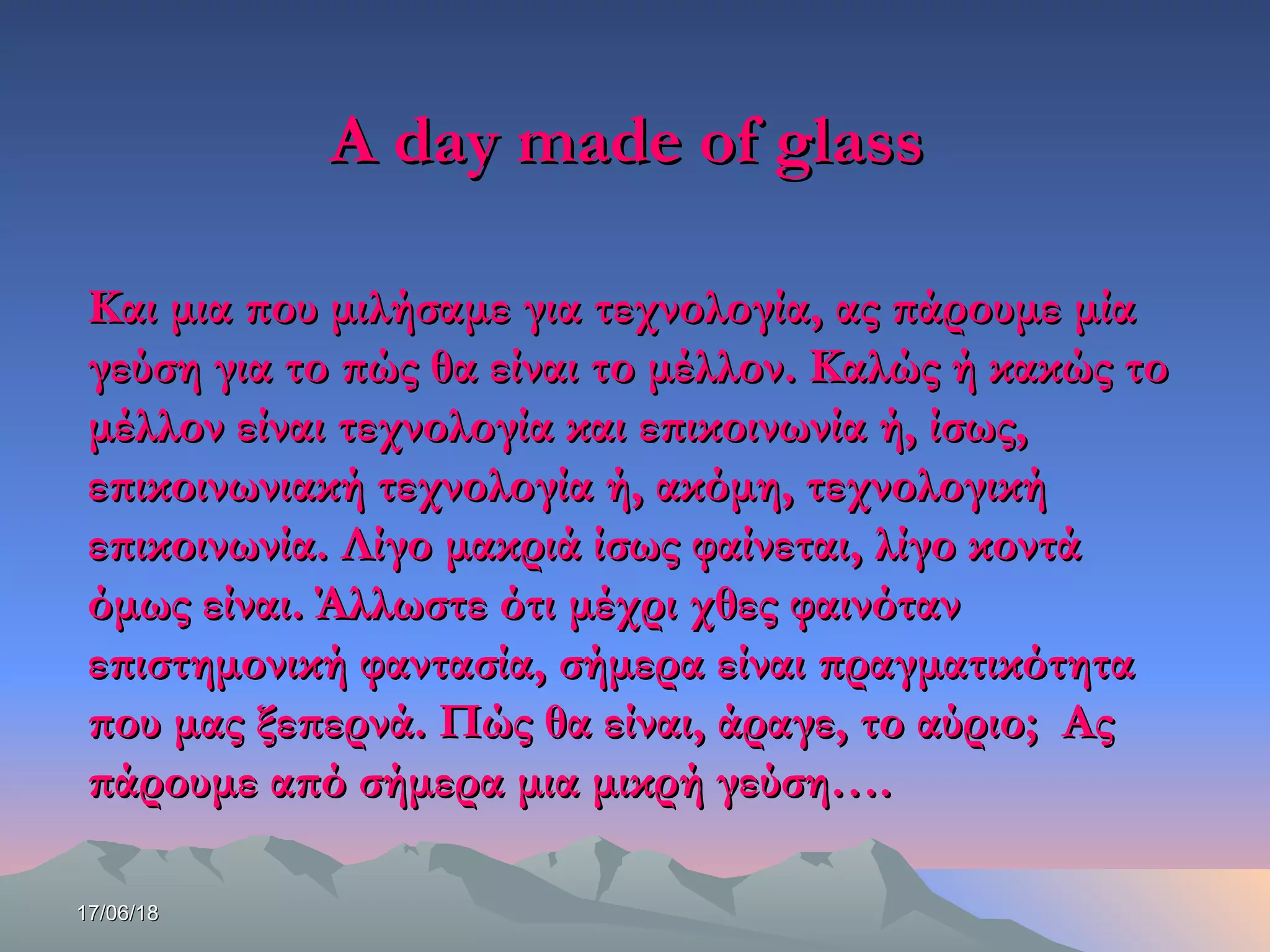 17/06/1817/06/18
A day made of glassA day made of glass
Και μια που μιλήσαμε για τεχνολογία, ας πάρουμε μίαΚαι μια που μιλήσαμε για τεχνολογία, ας πάρουμε μία
γεύση για το πώς θα είναι το μέλλον. Καλώς ή κακώς τογεύση για το πώς θα είναι το μέλλον. Καλώς ή κακώς το
μέλλον είναι τεχνολογία και επικοινωνία ή, ίσως,μέλλον είναι τεχνολογία και επικοινωνία ή, ίσως,
επικοινωνιακή τεχνολογία ή, ακόμη, τεχνολογικήεπικοινωνιακή τεχνολογία ή, ακόμη, τεχνολογική
επικοινωνία. Λίγο μακριά ίσως φαίνεται, λίγο κοντάεπικοινωνία. Λίγο μακριά ίσως φαίνεται, λίγο κοντά
όμως είναι. Άλλωστε ότι μέχρι χθες φαινότανόμως είναι. Άλλωστε ότι μέχρι χθες φαινόταν
επιστημονική φαντασία, σήμερα είναι πραγματικότηταεπιστημονική φαντασία, σήμερα είναι πραγματικότητα
που μας ξεπερνά. Πώς θα είναι, άραγε, το αύριο; Αςπου μας ξεπερνά. Πώς θα είναι, άραγε, το αύριο; Ας
πάρουμε από σήμερα μια μικρή γεύση….πάρουμε από σήμερα μια μικρή γεύση….
 