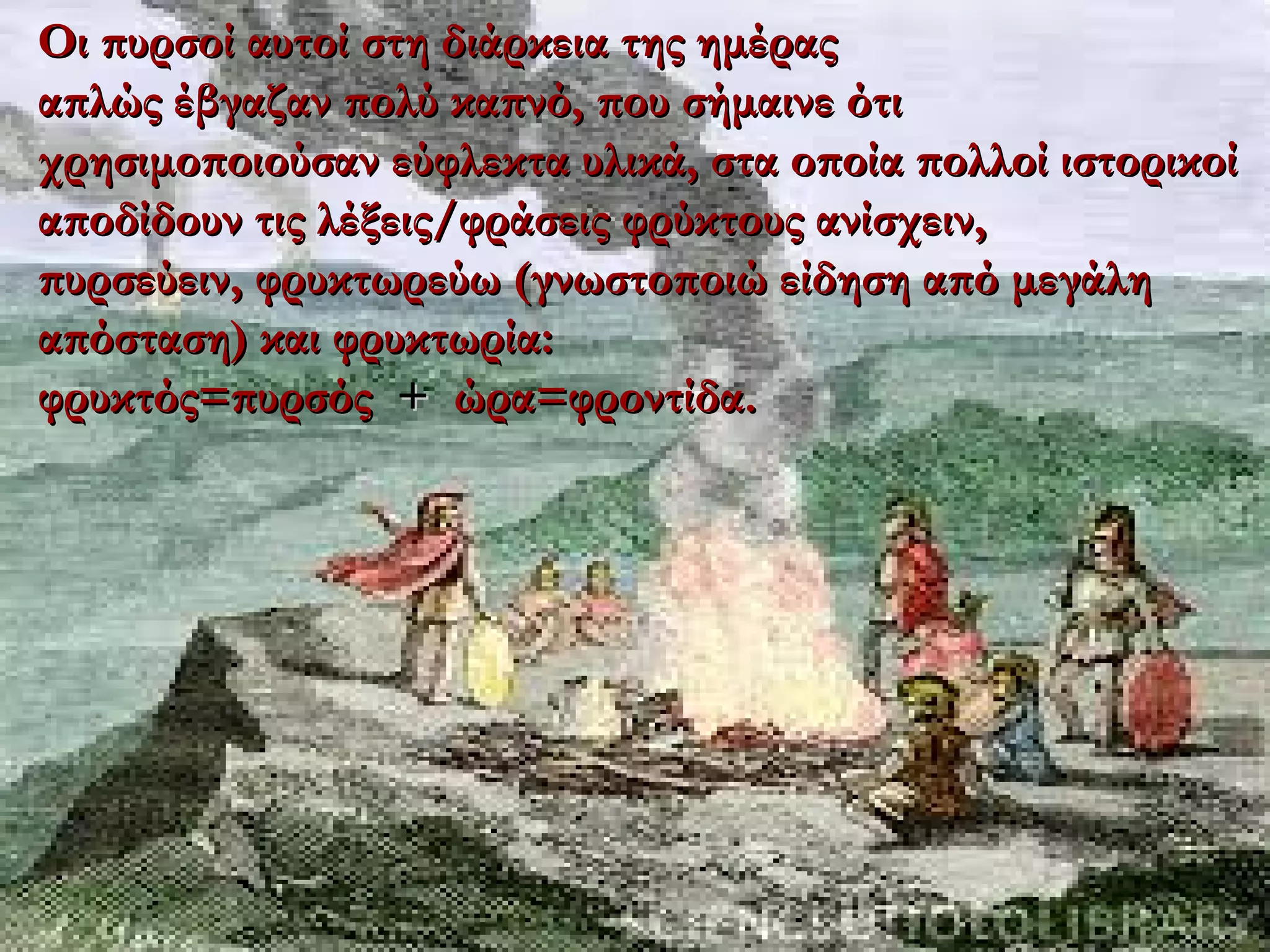 17/06/1817/06/18
Οι πυρσοί αυτοί στη διάρκεια της ημέραςΟι πυρσοί αυτοί στη διάρκεια της ημέρας
απλώς έβγαζαν πολύ καπνό, που σήμαινε ότιαπλώς έβγαζαν πολύ καπνό, που σήμαινε ότι
χρησιμοποιούσαν εύφλεκτα υλικά, στα οποία πολλοί ιστορικοίχρησιμοποιούσαν εύφλεκτα υλικά, στα οποία πολλοί ιστορικοί
αποδίδουν τις λέξεις/φράσεις φρύκτους ανίσχειν,αποδίδουν τις λέξεις/φράσεις φρύκτους ανίσχειν,
πυρσεύειν, φρυκτωρεύω (γνωστοποιώ είδηση από μεγάληπυρσεύειν, φρυκτωρεύω (γνωστοποιώ είδηση από μεγάλη
απόσταση) και φρυκτωρία:απόσταση) και φρυκτωρία:
φρυκτός=πυρσόςφρυκτός=πυρσός ++ ώρα=φροντίδα.ώρα=φροντίδα.
 