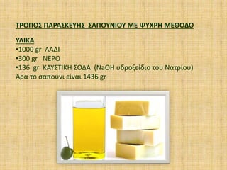 ΤΡΟΠΟΣ ΠΑΡΑΣΚΕΥΗΣ ΣΑΠΟΥΝΙΟΥ ΜΕ ΨΥΧΡΗ ΜΕΘΟΔΟ
ΥΛΙΚΑ
•1000 gr ΛΑΔΙ
•300 gr ΝΕΡΟ
•136 gr ΚΑΥΣΤΙΚΗ ΣΟΔΑ (NaOH υδροξείδιο του Νατρίου)
Άρα το σαπούνι είναι 1436 gr
 