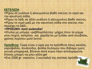 ΕΚΤΕΛΕΣΗ
•Ρίχνω σε γυάλινο ή αλουμινένιο βαθύ σκεύος το νερό και
την καυστική σόδα.
•Ρίχνω το λάδι σε άλλο γυάλινο ή αλουμινένιο βαθύ σκεύος.
•Ρίχνω το νερό μαζί με την καυστική σόδα στο σκεύος που
περιέχει το λάδι.
•ΠΡΟΣΟΧΗ: ποτέ ανάποδα!
•Χτυπώ με μπίμερ –ραβδομπλέντερ μέχρις ότου το μίγμα
γίνει πηχτό, ασπρίσει και χαράζεται με ξυλάκι από σουβλάκι,
χρόνος περίπου μισό λεπτό.
Πρόσθετα: Τώρα είναι η ώρα για τα πρόσθετα όπως κανέλα,
γαρύφαλλο, λουλούδια, φύλλα δυόσμου που βάλαμε εμείς
γενικά μπαχαρικά, βότανα κατά κύριο λόγο αποξηραμένα.
Επίσης μπορεί να μπει αλόη gel
•Στα 1000 gr σαπούνι, 1 κουταλιά της σούπας πρόσθετα.
 