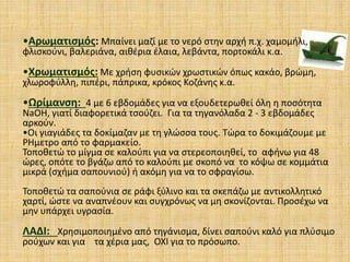 •Αρωματισμός: Μπαίνει μαζί με το νερό στην αρχή π.χ. χαμομήλι,
φλισκούνι, βαλεριάνα, αιθέρια έλαια, λεβάντα, πορτοκάλι κ.α.
•Χρωματισμός: Με χρήση φυσικών χρωστικών όπως κακάο, βρώμη,
χλωροφύλλη, πιπέρι, πάπρικα, κρόκος Κοζάνης κ.α.
•Ωρίμανση: 4 με 6 εβδομάδες για να εξουδετερωθεί όλη η ποσότητα
NaOH, γιατί διαφορετικά τσούζει. Για τα τηγανόλαδα 2 - 3 εβδομάδες
αρκούν.
•Οι γιαγιάδες τα δοκίμαζαν με τη γλώσσα τους. Τώρα το δοκιμάζουμε με
PHμετρο από το φαρμακείο.
Τοποθετώ το μίγμα σε καλούπι για να στερεοποιηθεί, το αφήνω για 48
ώρες, οπότε το βγάζω από το καλούπι με σκοπό να το κόψω σε κομμάτια
μικρά (σχήμα σαπουνιού) ή ακόμη για να το σφραγίσω.
Τοποθετώ τα σαπούνια σε ράφι ξύλινο και τα σκεπάζω με αντικολλητικό
χαρτί, ώστε να αναπνέουν και συγχρόνως να μη σκονίζονται. Προσέχω να
μην υπάρχει υγρασία.
ΛΑΔΙ: Χρησιμοποιημένο από τηγάνισμα, δίνει σαπούνι καλό για πλύσιμο
ρούχων και για τα χέρια μας, ΟΧΙ για το πρόσωπο.
 