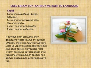 COLD CREAM TOY ΓΑΛΗΝΟΥ ΜΕ ΒΑΣΗ ΤΟ ΕΛΑΙΟΛΑΔΟ
Υλικά
1/2 κούπα ελαιόλαδο (ψυχρής
έκθλιψης)
1/4 κούπας απεσταγμένο νερό
(όχι απιονισμένο)
2 κουτ. σούπας μελισσοκέρι
1 κουτ. σούπας ροδόνερο
Η συνταγή αυτή χρεώνεται στον
φημισμένο γιατρό Γαληνό της αρχαίας
Ελλάδας, οποίος και πρώτος συνδύασε
λίπος με νερό για να παρασκευάσει ένα
ενυδατικό προϊόν. Η ονομασία “cold
cream” προέκυψε αργότερα χάρη στην
χαρακτηριστική αίσθηση δροσιάς που
αφήνει η κρέμα αυτή με την εφαρμογή
της.
 