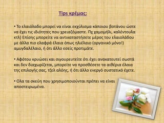 Τips κρέμας:
• To ελαιόλαδο μπορεί να είναι εκχύλισμα κάποιου βοτάνου ώστε
να έχει τις ιδιότητες που χρειαζόμαστε. Πχ χαμομήλι, καλέντουλα
κτλ) Επίσης μπορείτε να αντικαταστήσετε μέρος του ελαιολάδου
με άλλα πιο ελαφρά έλαια όπως ηλιέλαιο (οργανικό μόνο!)
αμυγδαλέλαιο, ή ότι άλλο εσείς προτιμάτε.
• Αφότου κρυώσει και σιγουρευτείτε ότι έχει ανακατευτεί σωστά
και δεν διαχωρίζεται, μπορείτε να προσθέσετε τα αιθέρια έλαια
της επιλογής σας, τζελ αλόης, ή ότι άλλο ενεργό συστατικό έχετε.
• Oλα τα σκεύη που χρησιμοποιούνται πρέπει να είναι
αποστειρωμένα.
 