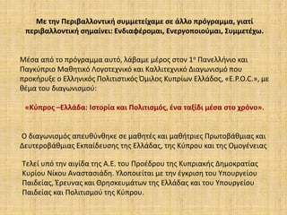 Με την Περιβαλλοντική συμμετείχαμε σε άλλο πρόγραμμα, γιατί
περιβαλλοντική σημαίνει: Ενδιαφέρομαι, Ενεργοποιούμαι, Συμμετέχω.
Μέσα από το πρόγραμμα αυτό, λάβαμε μέρος στον 1ο Πανελλήνιο και
Παγκύπριο Μαθητικό Λογοτεχνικό και Καλλιτεχνικό Διαγωνισμό που
προκήρυξε ο Ελληνικός Πολιτιστικός Όμιλος Κυπρίων Ελλάδος, «Ε.P.O.C.», με
θέμα του διαγωνισμού:
«Κύπρος –Ελλάδα: Ιστορία και Πολιτισμός, ένα ταξίδι μέσα στο χρόνο».
Ο διαγωνισμός απευθύνθηκε σε μαθητές και μαθήτριες Πρωτοβάθμιας και
Δευτεροβάθμιας Εκπαίδευσης της Ελλάδας, της Κύπρου και της Ομογένειας
Τελεί υπό την αιγίδα της Α.Ε. του Προέδρου της Κυπριακής Δημοκρατίας
Κυρίου Νίκου Αναστασιάδη. Υλοποιείται με την έγκριση του Υπουργείου
Παιδείας, Έρευνας και Θρησκευμάτων της Ελλάδας και του Υπουργείου
Παιδείας και Πολιτισμού της Κύπρου.
 