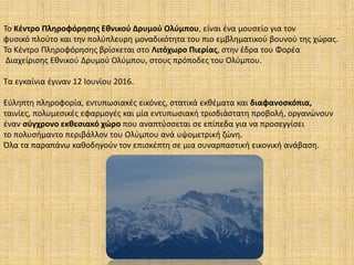 Το Κέντρο Πληροφόρησης Εθνικού Δρυμού Ολύμπου, είναι ένα μουσείο για τον
φυσικό πλούτο και την πολύπλευρη μοναδικότητα του πιο εμβληματικού βουνού της χώρας.
To Κέντρο Πληροφόρησης βρίσκεται στο Λιτόχωρο Πιερίας, στην έδρα του Φορέα
Διαχείρισης Εθνικού Δρυμού Ολύμπου, στους πρόποδες του Ολύμπου.
Τα εγκαίνια έγιναν 12 Ιουνίου 2016.
Εύληπτη πληροφορία, εντυπωσιακές εικόνες, στατικά εκθέματα και διαφανοσκόπια,
ταινίες, πολυμεσικές εφαρμογές και μία εντυπωσιακή τρισδιάστατη προβολή, οργανώνουν
έναν σύγχρονο εκθεσιακό χώρο που αναπτύσσεται σε επίπεδα για να προσεγγίσει
το πολυσήμαντο περιβάλλον του Ολύμπου ανά υψομετρική ζώνη.
Όλα τα παραπάνω καθοδηγούν τον επισκέπτη σε μια συναρπαστική εικονική ανάβαση.
 