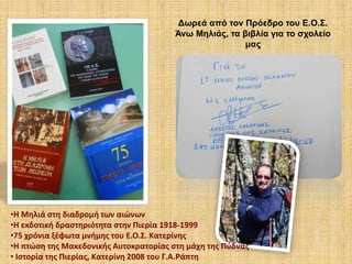 Δωρεά από τον Πρόεδρο του Ε.Ο.Σ.
Άνω Μηλιάς, τα βιβλία για το σχολείο
μας
•Η Μηλιά στη διαδρομή των αιώνων
•Η εκδοτική δραστηριότητα στην Πιερία 1918-1999
•75 χρόνια ξέφωτα μνήμης του Ε.Ο.Σ. Κατερίνης
•Η πτώση της Μακεδονικής Αυτοκρατορίας στη μάχη της Πύδνας
• Ιστορία της Πιερίας, Κατερίνη 2008 του Γ.Α.Ράπτη
 