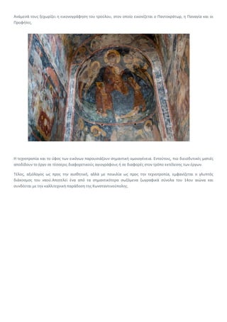 Ανάμεσά τους ξεχωρίζει η εικονογράφηση του τρούλου, στον οποίο εικονίζεται ο Παντοκράτωρ, η Παναγία και οι
Προφήτες.
Η τεχνοτροπία και το ύφος των εικόνων παρουσιάζουν σημαντική ομοιογένεια. Εντούτοις, πιο διεισδυτικές ματιές
αποδίδουν το έργο σε τέσσερις διαφορετικούς αγιογράφους ή σε διαφορές στον τρόπο εκτέλεσης των έργων.
Τέλος, αξιόλογος ως προς την αισθητική, αλλά με ποικιλία ως προς την τεχνοτροπία, εμφανίζεται ο γλυπτός
διάκοσμος του ναού.Αποτελεί ένα από τα σημαντικότερα σωζόμενα ζωγραφικά σύνολα του 14ου αιώνα και
συνδέεται με την καλλιτεχνική παράδοση της Κωνσταντινούπολης.
 