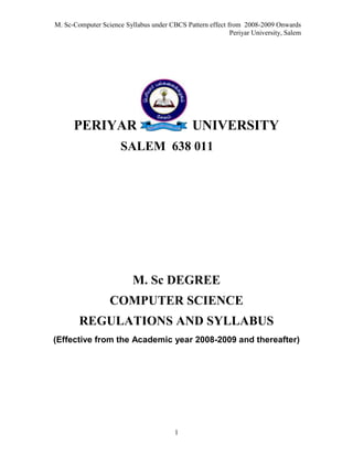 M. Sc-Computer Science Syllabus under CBCS Pattern effect from 2008-2009 Onwards
                                                           Periyar University, Salem




      PERIYAR                                 UNIVERSITY
                      SALEM 638 011




                          M. Sc DEGREE
                  COMPUTER SCIENCE
        REGULATIONS AND SYLLABUS
(Effective from the Academic year 2008-2009 and thereafter)




                                        1
 