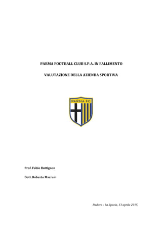 PARMA FOOTBALL CLUB S.P.A. IN FALLIMENTO
VALUTAZIONE DELLA AZIENDA SPORTIVA
Prof. Fabio Buttignon
Dott. Roberto Marrani
Padova - La Spezia, 13 aprile 2015
 