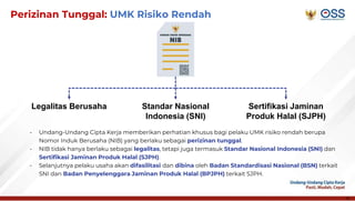 15
Perizinan Tunggal: UMK Risiko Rendah
- Undang-Undang Cipta Kerja memberikan perhatian khusus bagi pelaku UMK risiko rendah berupa
Nomor Induk Berusaha (NIB) yang berlaku sebagai perizinan tunggal.
- NIB tidak hanya berlaku sebagai legalitas, tetapi juga termasuk Standar Nasional Indonesia (SNI) dan
Sertifikasi Jaminan Produk Halal (SJPH).
- Selanjutnya pelaku usaha akan difasilitasi dan dibina oleh Badan Standardisasi Nasional (BSN) terkait
SNI dan Badan Penyelenggara Jaminan Produk Halal (BPJPH) terkait SJPH.
Legalitas Berusaha Standar Nasional
Indonesia (SNI)
Sertifikasi Jaminan
Produk Halal (SJPH)
 