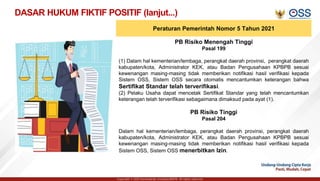 Copyright © 2021 Kementerian Investasi/BKPM. All rights reserved.
DASAR HUKUM FIKTIF POSITIF (lanjut...)
Peraturan Pemerintah Nomor 5 Tahun 2021
PB Risiko Menengah Tinggi
Pasal 199
(1) Dalam hal kementerian/lembaga, perangkat daerah provinsi, perangkat daerah
kabupaten/kota, Administrator KEK, atau Badan Pengusahaan KPBPB sesuai
kewenangan masing-masing tidak memberikan notifikasi hasil verifikasi kepada
Sistem OSS, Sistem OSS secara otomatis mencantumkan keterangan bahwa
Sertifikat Standar telah terverifikasi.
(2) Pelaku Usaha dapat mencetak Sertifikat Standar yang telah mencantumkan
keterangan telah terverifikasi sebagaimana dimaksud pada ayat (1).
PB Risiko Tinggi
Pasal 204
Dalam hal kementerian/lembaga, perangkat daerah provinsi, perangkat daerah
kabupaten/kota, Administrator KEK, atau Badan Pengusahaan KPBPB sesuai
kewenangan masing-masing tidak memberikan notifikasi hasil verifikasi kepada
Sistem OSS, Sistem OSS menerbitkan Izin.
 
